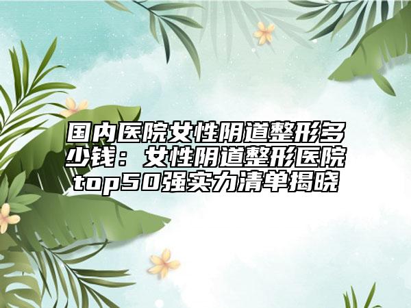 国内医院女性阴道整形多少钱：女性阴道整形医院top50强实力清单揭晓
