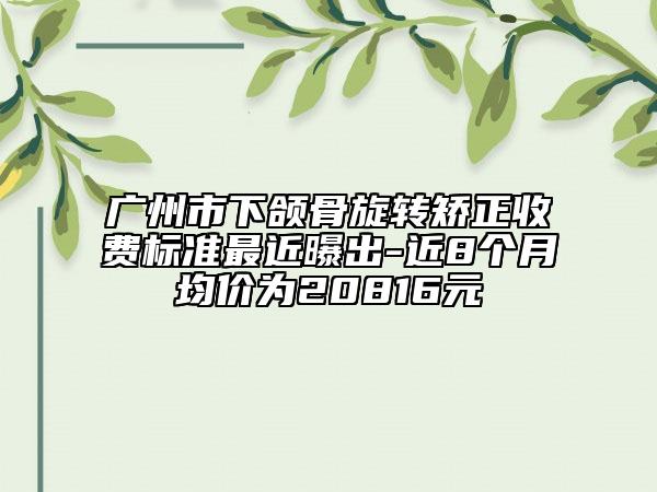 广州市下颌骨旋转矫正收费标准最近曝出-近8个月均价为20816元