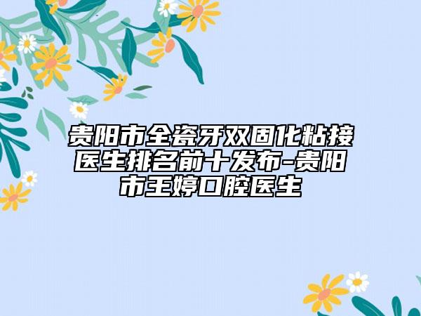 贵阳市全瓷牙双固化粘接医生排名前十发布-贵阳市王婷口腔医生