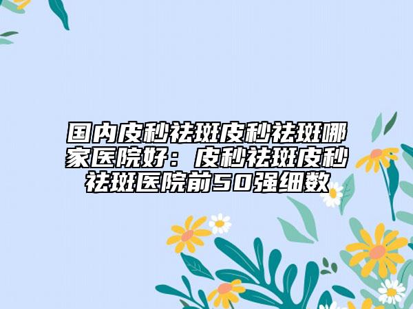 国内皮秒祛斑皮秒祛斑哪家医院好：皮秒祛斑皮秒祛斑医院前50强细数