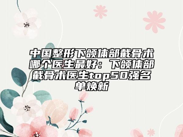 中国整形下颌体部截骨术哪个医生最好：下颌体部截骨术医生top50强名单焕新