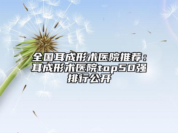 全国耳成形术医院推荐：耳成形术医院top50强排行公开