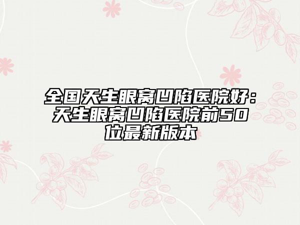 全国天生眼窝凹陷医院好：天生眼窝凹陷医院前50位最新版本