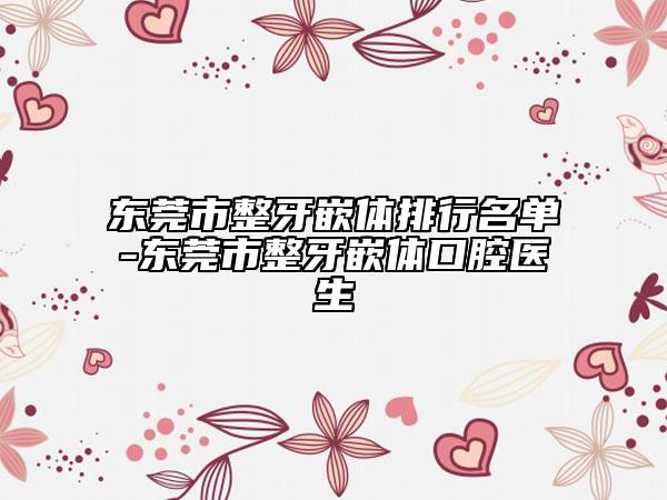 东莞市整牙嵌体排行名单-东莞市整牙嵌体口腔医生