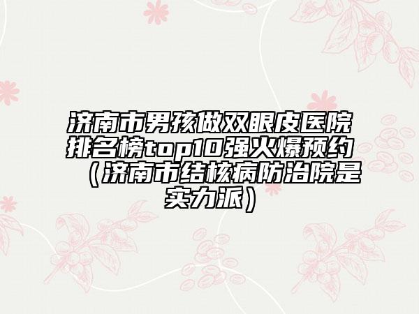济南市男孩做双眼皮医院排名榜top10强火爆预约（济南市结核病防治院是实力派）