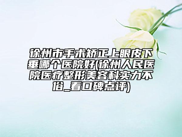 徐州市手术矫正上眼皮下垂哪个医院好(徐州人民医院医疗整形美容科实力不俗_看口碑点评)