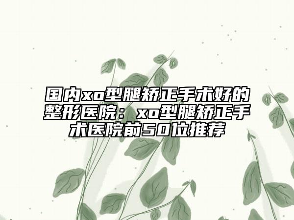 国内xo型腿矫正手术好的整形医院：xo型腿矫正手术医院前50位推荐