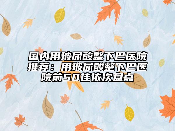 国内用玻尿酸整下巴医院推荐：用玻尿酸整下巴医院前50佳依次盘点