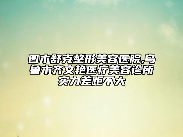 图木舒克整形美容医院,乌鲁木齐文艳医疗美容诊所实力差距不大