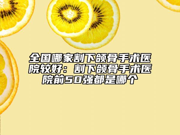 全国哪家割下颌骨手术医院较好：割下颌骨手术医院前50强都是哪个