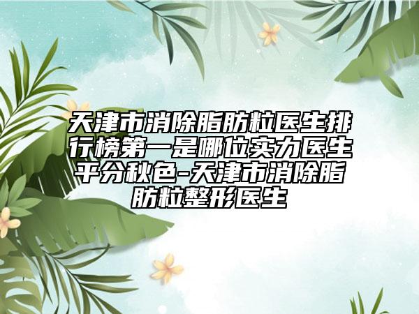 天津市消除脂肪粒医生排行榜第一是哪位实力医生平分秋色-天津市消除脂肪粒整形医生