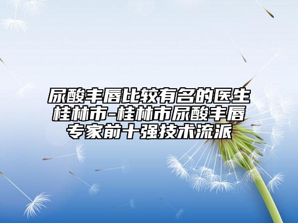 尿酸丰唇比较有名的医生桂林市-桂林市尿酸丰唇专家前十强技术流派