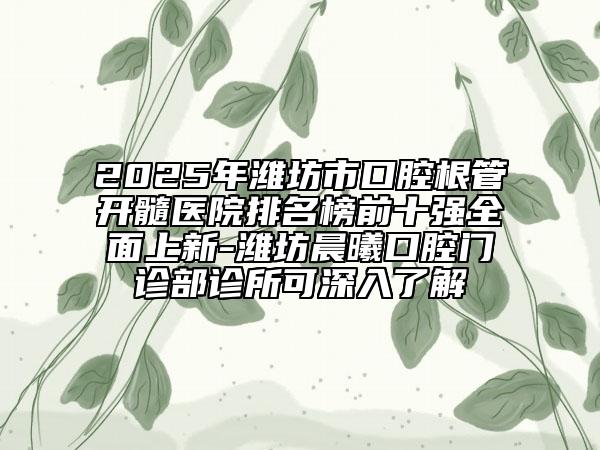 2025年潍坊市口腔根管开髓医院排名榜前十强全面上新-潍坊晨曦口腔门诊部诊所可深入了解