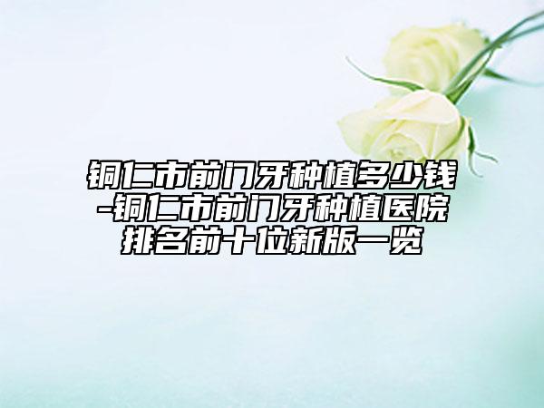 铜仁市前门牙种植多少钱-铜仁市前门牙种植医院排名前十位新版一览