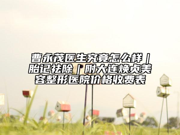曹永茂医生究竟怎么样｜胎记祛除｜附大连焕贞美容整形医院价格收费表