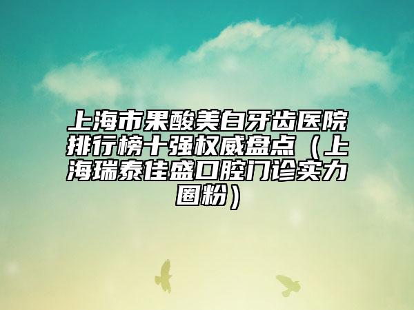 上海市果酸美白牙齿医院排行榜十强权威盘点（上海瑞泰佳盛口腔门诊实力圈粉）