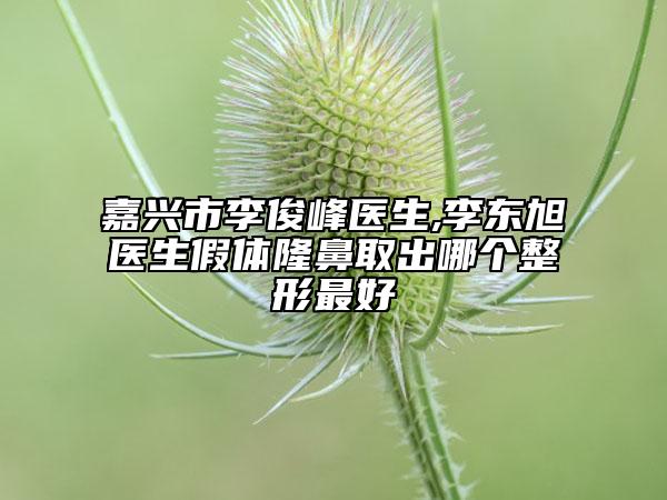 嘉兴市李俊峰医生,李东旭医生假体隆鼻取出哪个整形最好