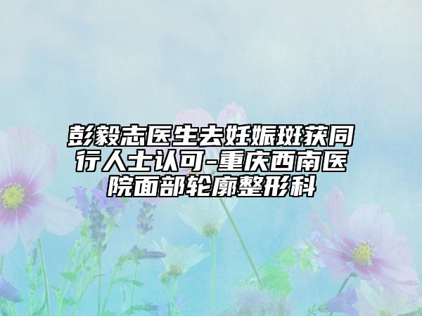 彭毅志医生去妊娠斑获同行人士认可-重庆西南医院面部轮廓整形科