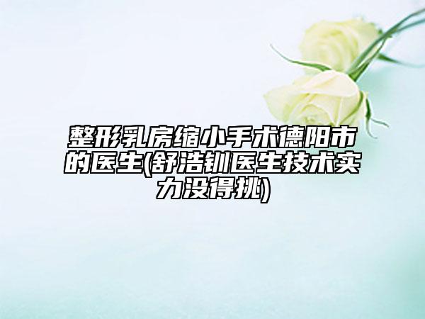 整形乳房缩小手术德阳市的医生(舒浩钏医生技术实力没得挑)