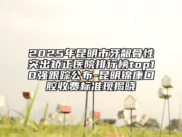 2025年昆明市牙龈骨性突出矫正医院排行榜top10强跟踪公布-昆明锦康口腔收费标准现揭晓