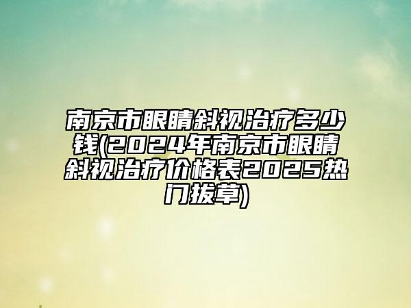 南京市眼睛斜视治疗多少钱(2024年南京市眼睛斜视治疗价格表2025热门拔草)