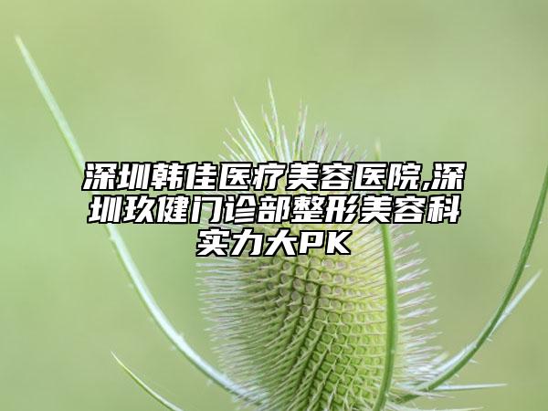 深圳韩佳医疗美容医院,深圳玖健门诊部整形美容科实力大PK