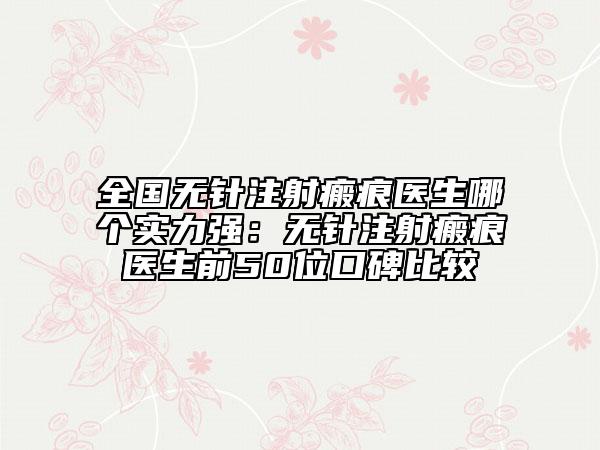 全国无针注射瘢痕医生哪个实力强：无针注射瘢痕医生前50位口碑比较