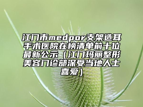 江门市medpor支架造耳手术医院在榜清单前十位最新公示（江门玛丽整形美容门诊部深受当地人士喜爱）