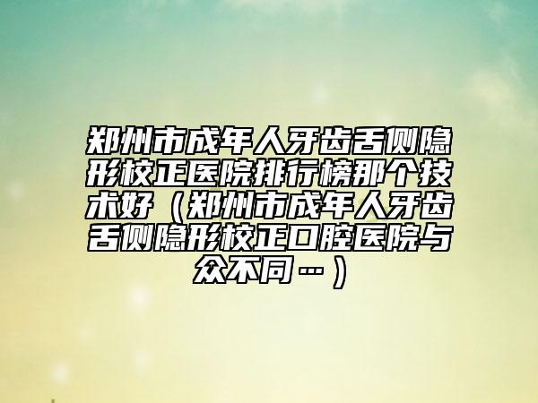 郑州市成年人牙齿舌侧隐形校正医院排行榜那个技术好（郑州市成年人牙齿舌侧隐形校正口腔医院与众不同…）