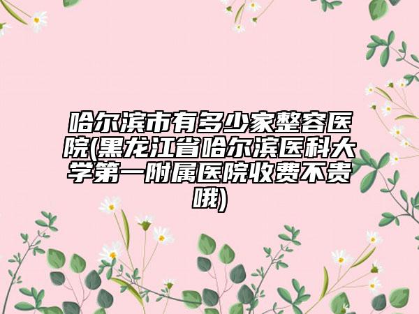 哈尔滨市有多少家整容医院(黑龙江省哈尔滨医科大学第一附属医院收费不贵哦)