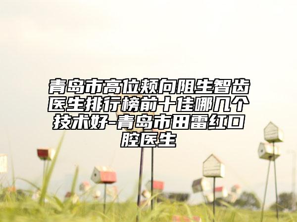 青岛市高位颊向阻生智齿医生排行榜前十佳哪几个技术好-青岛市田雷红口腔医生