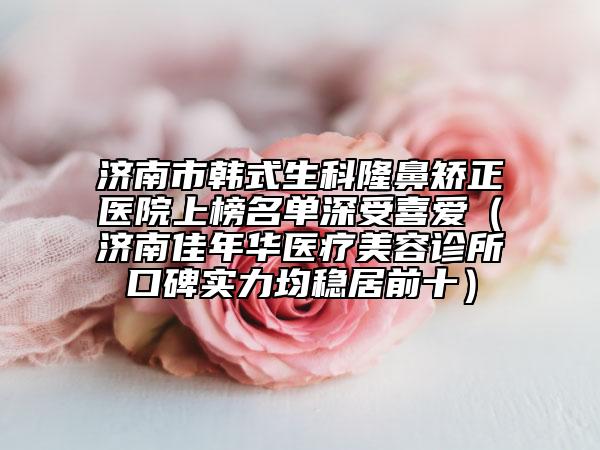 济南市韩式生科隆鼻矫正医院上榜名单深受喜爱（济南佳年华医疗美容诊所口碑实力均稳居前十）