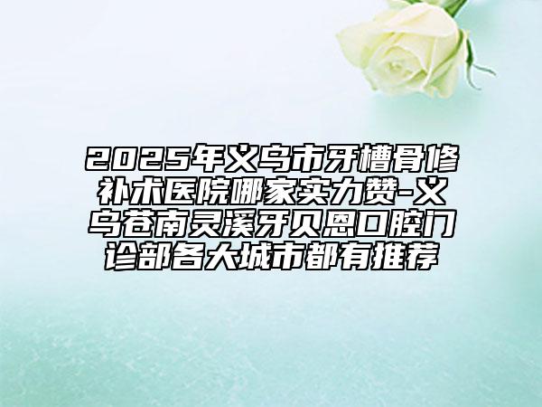 2025年义乌市牙槽骨修补术医院哪家实力赞-义乌苍南灵溪牙贝恩口腔门诊部各大城市都有推荐