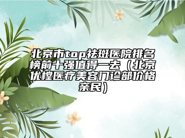 北京市top祛斑医院排名榜前十强值得一去（北京优樘医疗美容门诊部价格亲民）