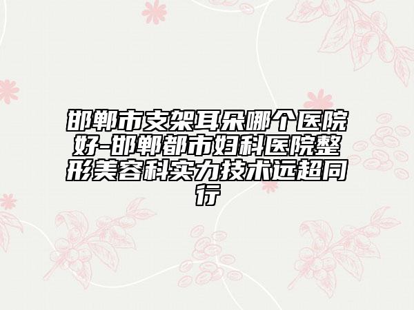 邯郸市支架耳朵哪个医院好-邯郸都市妇科医院整形美容科实力技术远超同行