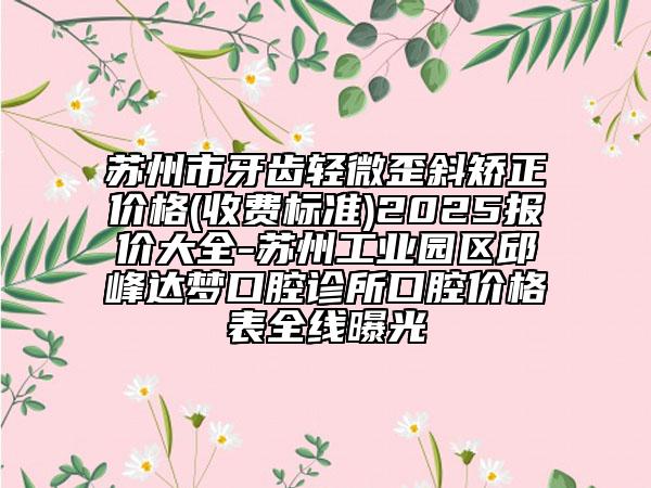 苏州市牙齿轻微歪斜矫正价格(收费标准)2025报价大全-苏州工业园区邱峰达梦口腔诊所口腔价格表全线曝光