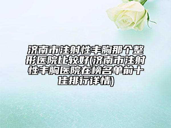 济南市注射性丰胸那个整形医院比较好(济南市注射性丰胸医院在榜名单前十佳排行详情)