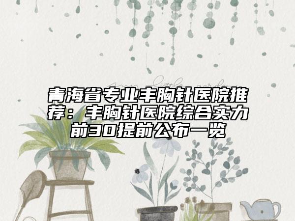 青海省专业丰胸针医院推荐：丰胸针医院综合实力前30提前公布一览