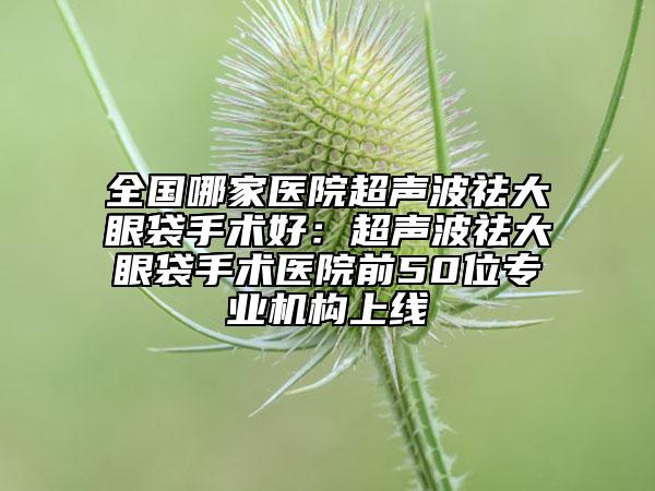 全国哪家医院超声波祛大眼袋手术好：超声波祛大眼袋手术医院前50位专业机构上线