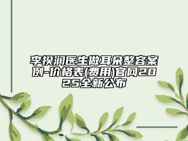 李揆润医生做耳朵整容案例-价格表(费用)官网2025全新公布