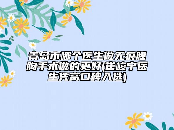 青岛市哪个医生做无痕隆胸手术做的更好(崔峻宁医生凭高口碑入选)