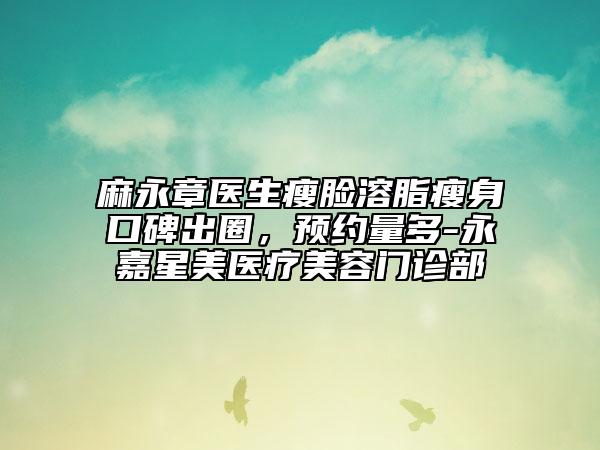 麻永章医生瘦脸溶脂瘦身口碑出圈，预约量多-永嘉星美医疗美容门诊部