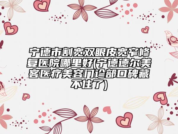 宁德市割宽双眼皮宽窄修复医院哪里好(宁德德尔美客医疗美容门诊部口碑藏不住了)