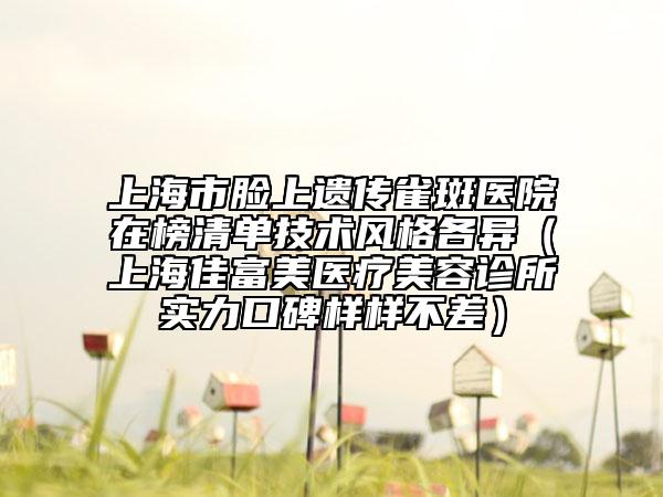 上海市脸上遗传雀斑医院在榜清单技术风格各异（上海佳富美医疗美容诊所实力口碑样样不差）