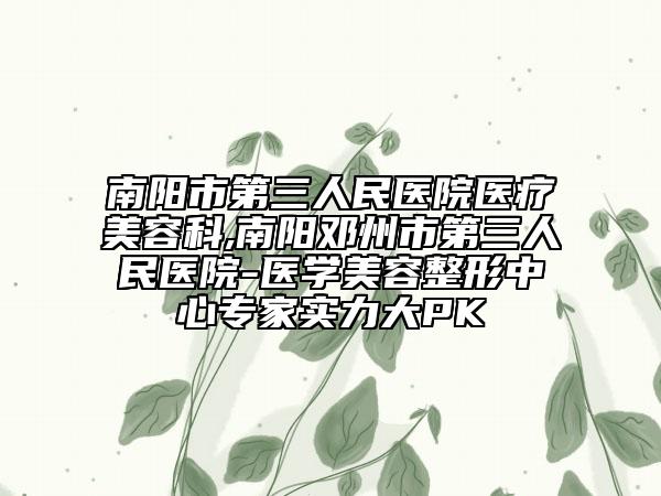 南阳市第三人民医院医疗美容科,南阳邓州市第三人民医院-医学美容整形中心专家实力大PK