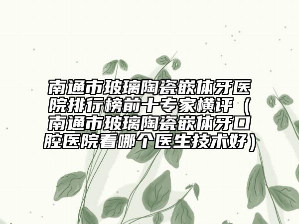 南通市玻璃陶瓷嵌体牙医院排行榜前十专家横评（南通市玻璃陶瓷嵌体牙口腔医院看哪个医生技术好）
