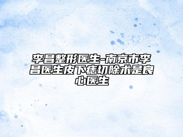 李昌整形医生-南京市李昌医生皮下痣切除术是良心医生