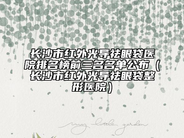 长沙市红外光导祛眼袋医院排名榜前三名名单公布（长沙市红外光导祛眼袋整形医院）