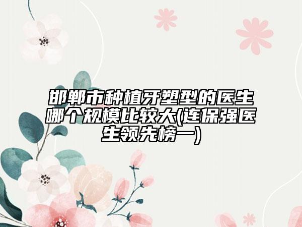 邯郸市种植牙塑型的医生哪个规模比较大(连保强医生领先榜一)