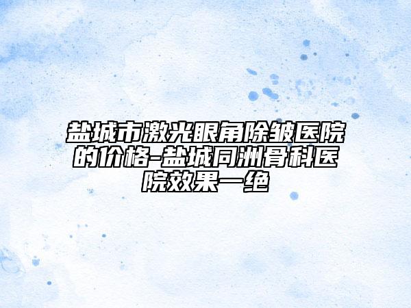盐城市激光眼角除皱医院的价格-盐城同洲骨科医院效果一绝